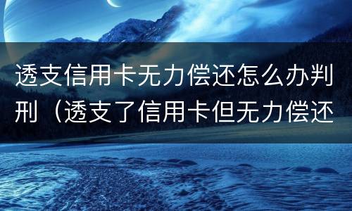 透支信用卡无力偿还怎么办判刑（透支了信用卡但无力偿还会怎么样）