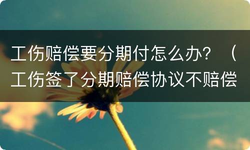 工伤赔偿要分期付怎么办？（工伤签了分期赔偿协议不赔偿）