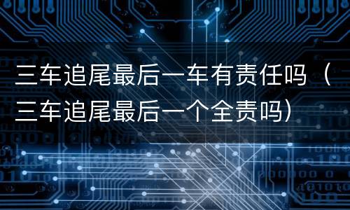 三车追尾最后一车有责任吗（三车追尾最后一个全责吗）