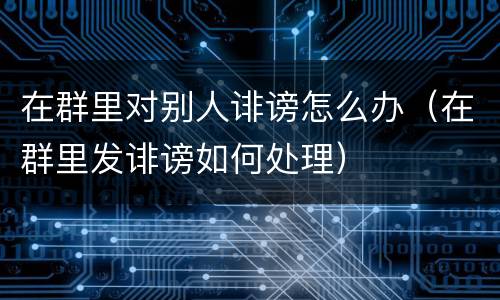 在群里对别人诽谤怎么办（在群里发诽谤如何处理）