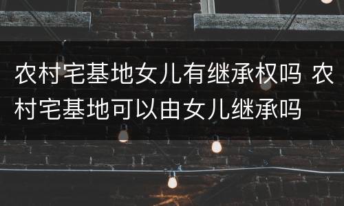 农村宅基地女儿有继承权吗 农村宅基地可以由女儿继承吗