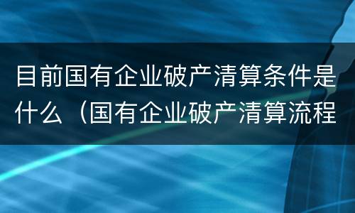 目前国有企业破产清算条件是什么(国有企业破产清算流程及注意事项)