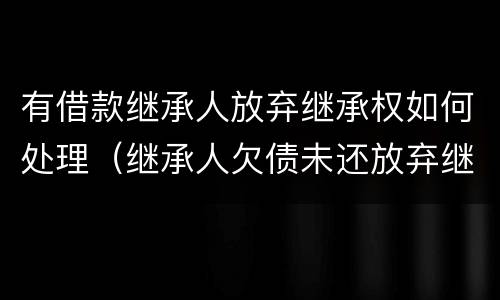 有借款继承人放弃继承权如何处理（继承人欠债未还放弃继承）