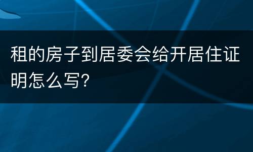 租的房子到居委会给开居住证明怎么写? 租的房子到居委会给开居住证明怎么写?