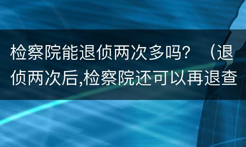 检察院能退侦两次多吗？（退侦两次后,检察院还可以再退查吗）