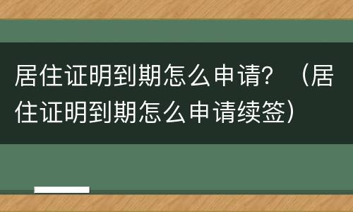 居住证明到期怎么申请？（居住证明到期怎么申请续签）