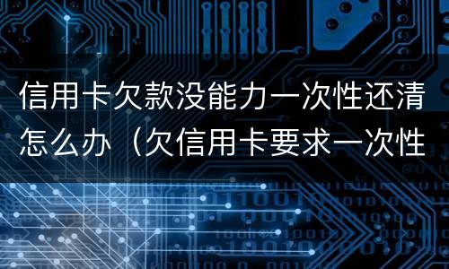 信用卡欠款没能力一次性还清怎么办（欠信用卡要求一次性还清怎么办）