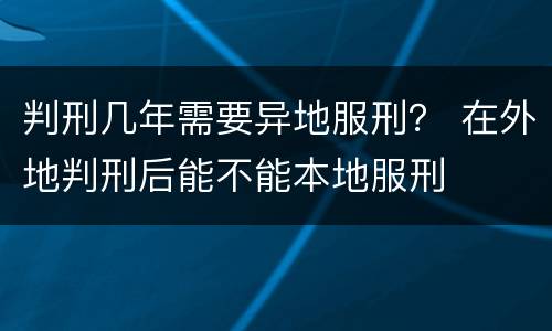 判刑几年需要异地服刑？ 在外地判刑后能不能本地服刑