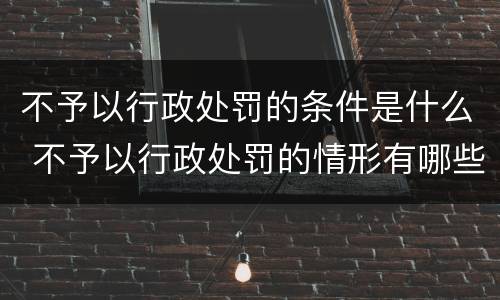 不予以行政处罚的条件是什么 不予以行政处罚的情形有哪些