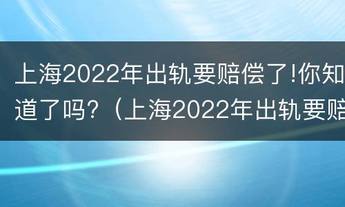 上海2022年出轨要赔偿了!你知道了吗?（上海2022年出轨要赔偿了!你知道了吗视频）