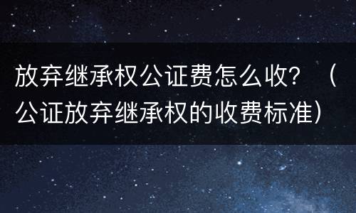 放弃继承权公证费怎么收？（公证放弃继承权的收费标准）