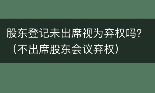 股东登记未出席视为弃权吗？（不出席股东会议弃权）