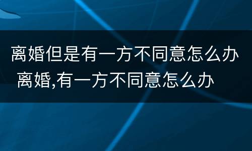 离婚但是有一方不同意怎么办 离婚,有一方不同意怎么办