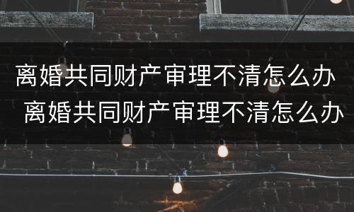 离婚共同财产审理不清怎么办 离婚共同财产审理不清怎么办呢 离婚共同财产审理不清怎么办 离婚共同财产审理不清怎么办呢