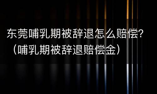 东莞哺乳期被辞退怎么赔偿?(哺乳期被辞退赔偿金) 东莞哺乳期被辞退怎么赔偿?(哺乳期被辞退赔偿金)