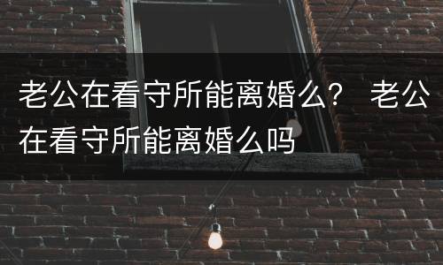 老公在看守所能离婚么？ 老公在看守所能离婚么吗
