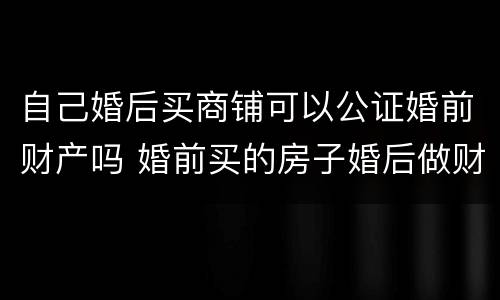 自己婚后买商铺可以公证婚前财产吗 婚前买的房子婚后做财产公证