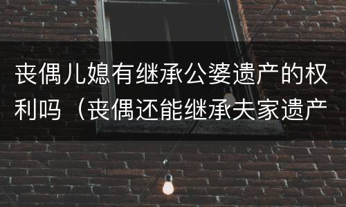 丧偶儿媳有继承公婆遗产的权利吗（丧偶还能继承夫家遗产吗）