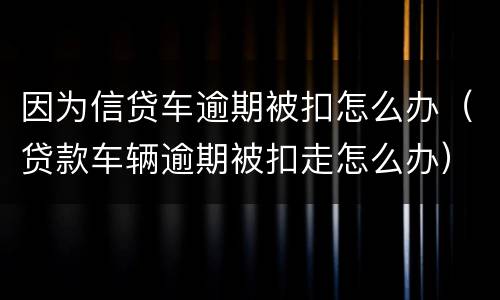 因为信贷车逾期被扣怎么办（贷款车辆逾期被扣走怎么办）