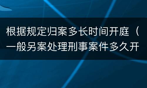 根据规定归案多长时间开庭(一般另案处理刑事案件多久开庭)