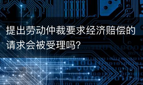 提出劳动仲裁要求经济赔偿的请求会被受理吗？