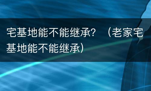 宅基地能不能继承？（老家宅基地能不能继承）