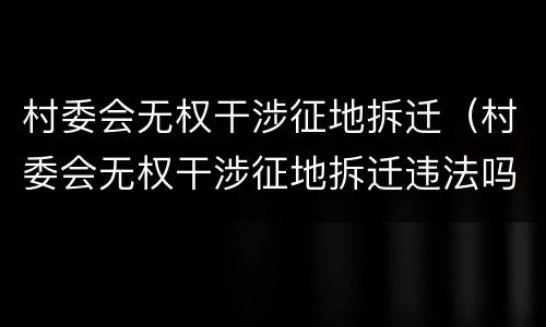 村委会无权干涉征地拆迁（村委会无权干涉征地拆迁违法吗）