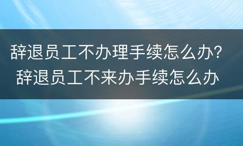 辞退员工不办理手续怎么办？ 辞退员工不来办手续怎么办