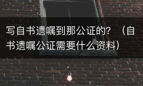 写自书遗嘱到那公证的?(自书遗嘱公证需要什么资料) 写自书遗嘱到那公证的?(自书遗嘱公证需要什么资料)