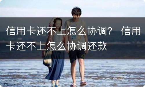 信用卡还不上怎么协调？ 信用卡还不上怎么协调还款