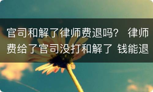 官司和解了律师费退吗？ 律师费给了官司没打和解了 钱能退吗