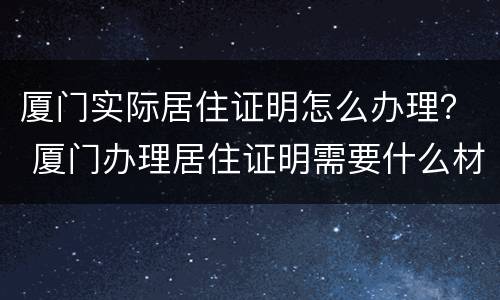 厦门实际居住证明怎么办理？ 厦门办理居住证明需要什么材料