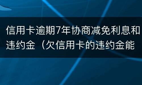 信用卡逾期7年协商减免利息和违约金（欠信用卡的违约金能减免吗）