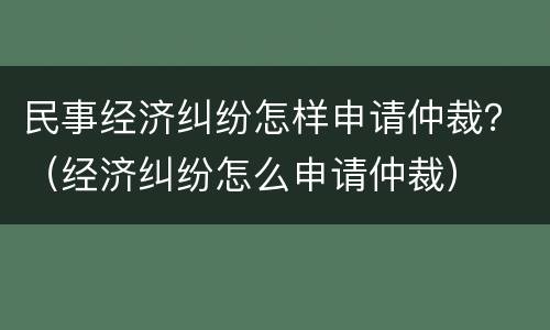 民事经济纠纷怎样申请仲裁？（经济纠纷怎么申请仲裁）