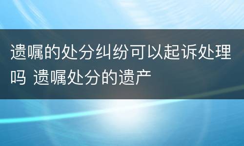 遗嘱的处分纠纷可以起诉处理吗 遗嘱处分的遗产