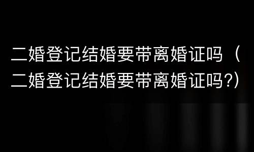 二婚登记结婚要带离婚证吗（二婚登记结婚要带离婚证吗?）