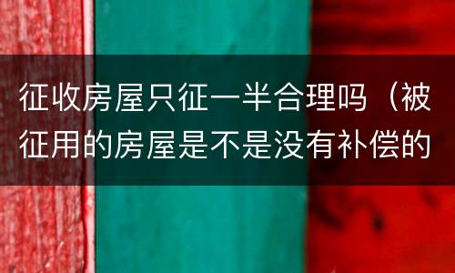 征收房屋只征一半合理吗（被征用的房屋是不是没有补偿的）