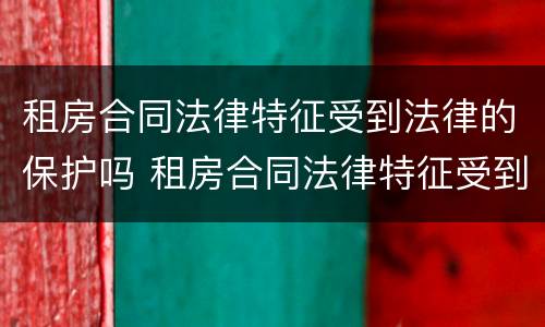 租房合同法律特征受到法律的保护吗 租房合同法律特征受到法律的保护吗