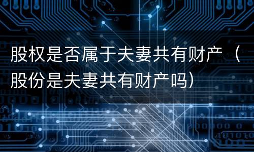 股权是否属于夫妻共有财产（股份是夫妻共有财产吗）