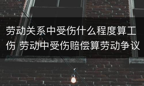 劳动关系中受伤什么程度算工伤 劳动中受伤赔偿算劳动争议吗