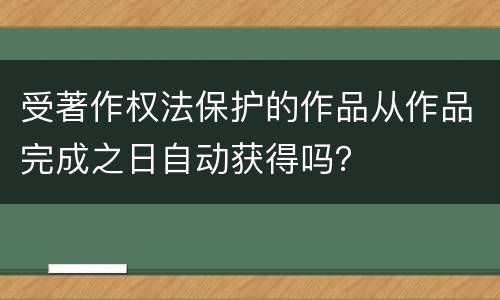 受著作权法保护的作品从作品完成之日自动获得吗？