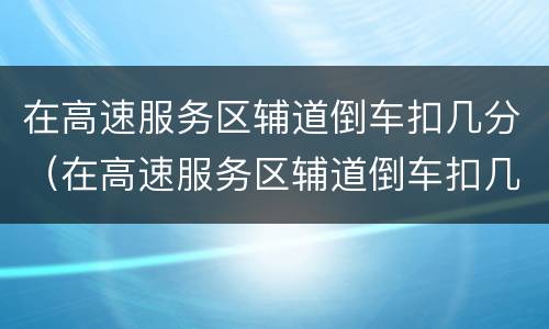 在高速服务区辅道倒车扣几分（在高速服务区辅道倒车扣几分罚多少钱）