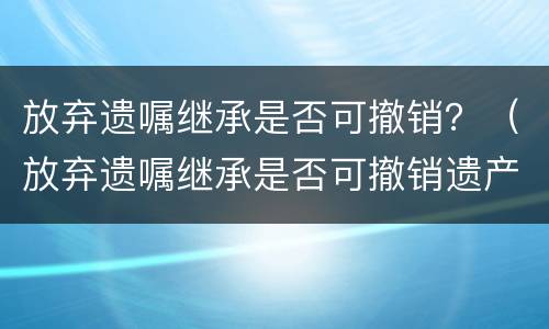 放弃遗嘱继承是否可撤销？（放弃遗嘱继承是否可撤销遗产）