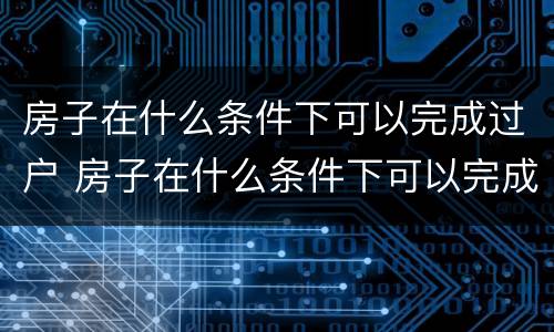 房子在什么条件下可以完成过户 房子在什么条件下可以完成过户贷款