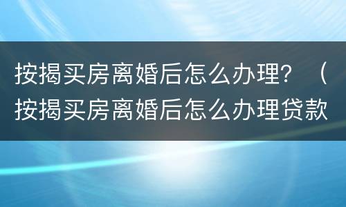 按揭买房离婚后怎么办理？（按揭买房离婚后怎么办理贷款）
