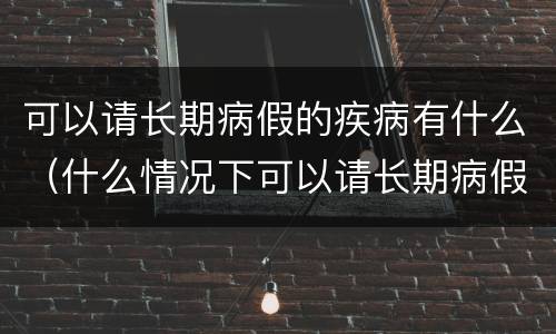 可以请长期病假的疾病有什么（什么情况下可以请长期病假）