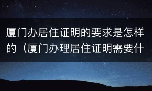 厦门办居住证明的要求是怎样的（厦门办理居住证明需要什么材料）