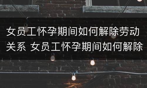 女员工怀孕期间如何解除劳动关系 女员工怀孕期间如何解除劳动关系合同