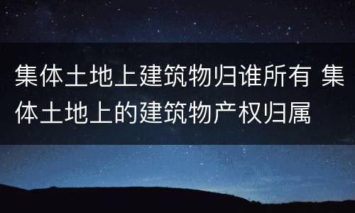 集体土地上建筑物归谁所有 集体土地上的建筑物产权归属