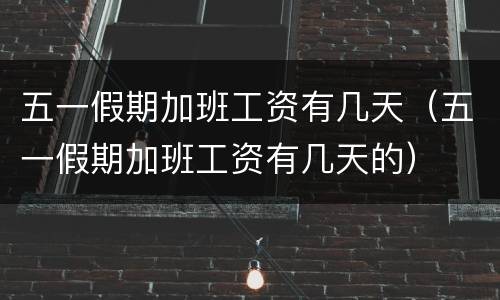 五一假期加班工资有几天（五一假期加班工资有几天的）
